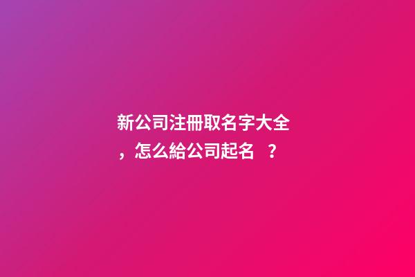 新公司注冊取名字大全，怎么給公司起名？